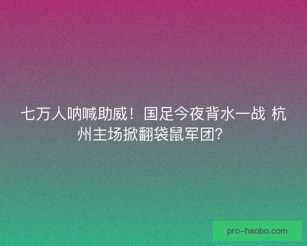 七万人呐喊助威！国足今夜背水一战 杭州主场掀翻袋鼠军团？
