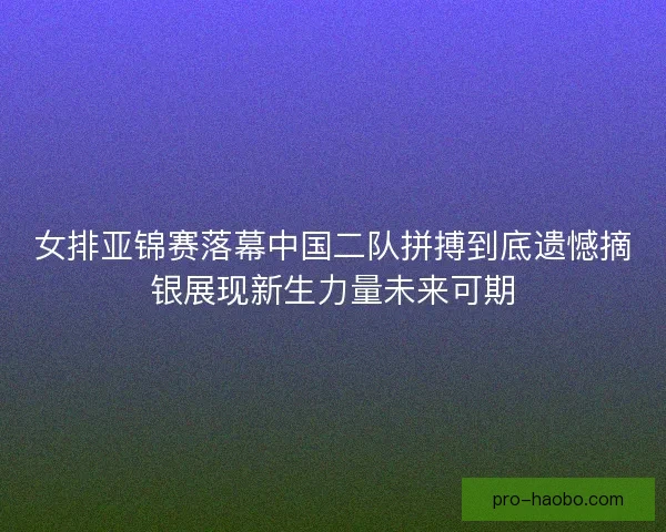 女排亚锦赛落幕中国二队拼搏到底遗憾摘银展现新生力量未来可期